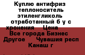  Куплю антифриз, теплоноситель этиленгликоль, отработанный б/у с хронения. › Цена ­ 100 - Все города Бизнес » Другое   . Чувашия респ.,Канаш г.